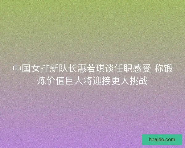 中国女排新队长惠若琪谈任职感受 称锻炼价值巨大将迎接更大挑战