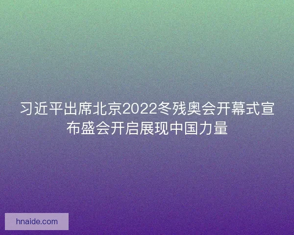 习近平出席北京2022冬残奥会开幕式宣布盛会开启展现中国力量