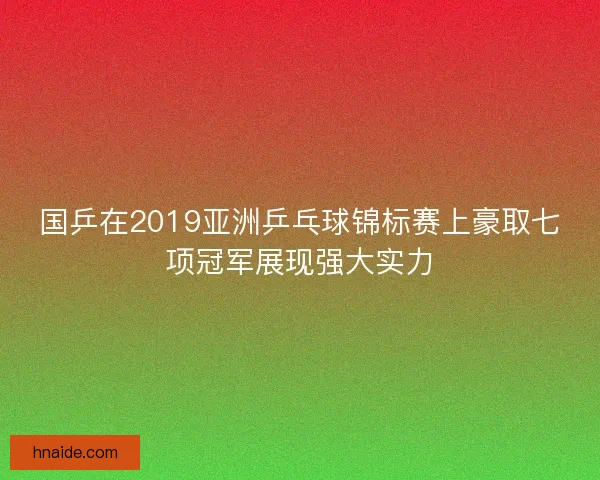 国乒在2019亚洲乒乓球锦标赛上豪取七项冠军展现强大实力