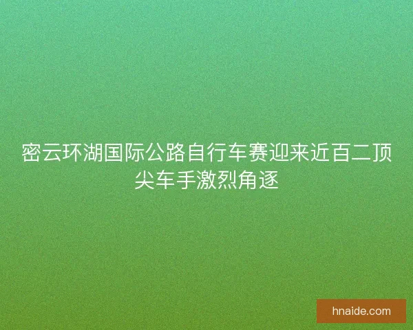 密云环湖国际公路自行车赛迎来近百二顶尖车手激烈角逐