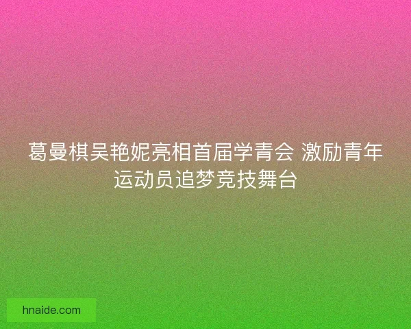 葛曼棋吴艳妮亮相首届学青会 激励青年运动员追梦竞技舞台