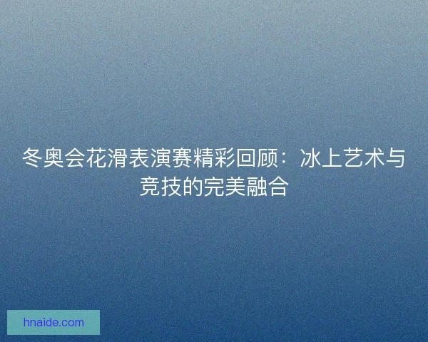 冬奥会花滑表演赛精彩回顾:冰上艺术与竞技的完美融合 冬奥会花滑表演赛精彩回顾:冰上艺术与竞技的完美融合