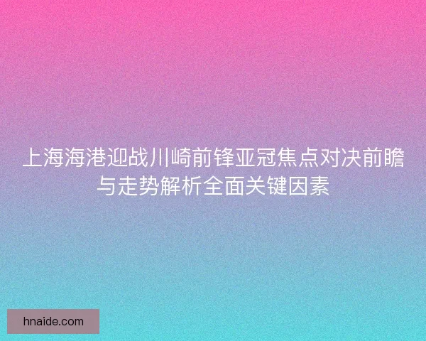 上海海港迎战川崎前锋亚冠焦点对决前瞻与走势解析全面关键因素