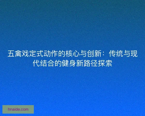 五禽戏定式动作的核心与创新：传统与现代结合的健身新路径探索