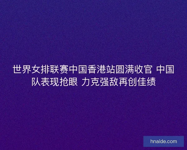 世界女排联赛中国香港站圆满收官 中国队表现抢眼 力克强敌再创佳绩