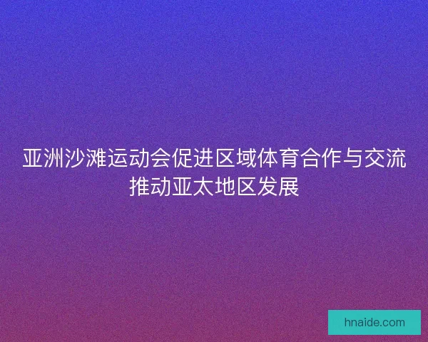 亚洲沙滩运动会促进区域体育合作与交流推动亚太地区发展
