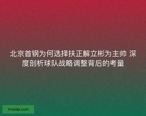 北京首钢为何选择扶正解立彬为主帅 深度剖析球队战略调整背后的考量 北京首钢为何选择扶正解立彬为主帅 深度剖析球队战略调整背后的考量