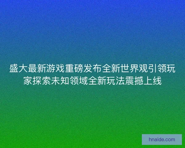 盛大最新游戏重磅发布全新世界观引领玩家探索未知领域全新玩法震撼上线 盛大最新游戏重磅发布全新世界观引领玩家探索未知领域全新玩法震撼上线