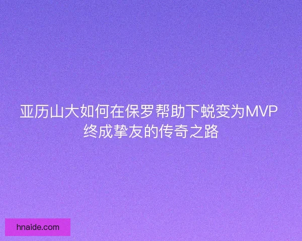亚历山大如何在保罗帮助下蜕变为MVP 终成挚友的传奇之路 亚历山大如何在保罗帮助下蜕变为MVP 终成挚友的传奇之路