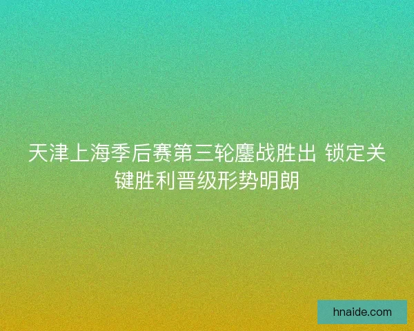 天津上海季后赛第三轮鏖战胜出 锁定关键胜利晋级形势明朗