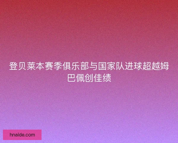 登贝莱本赛季俱乐部与国家队进球超越姆巴佩创佳绩 登贝莱本赛季俱乐部与国家队进球超越姆巴佩创佳绩