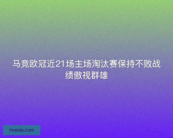 马竞欧冠近21场主场淘汰赛保持不败战绩傲视群雄 马竞欧冠近21场主场淘汰赛保持不败战绩傲视群雄