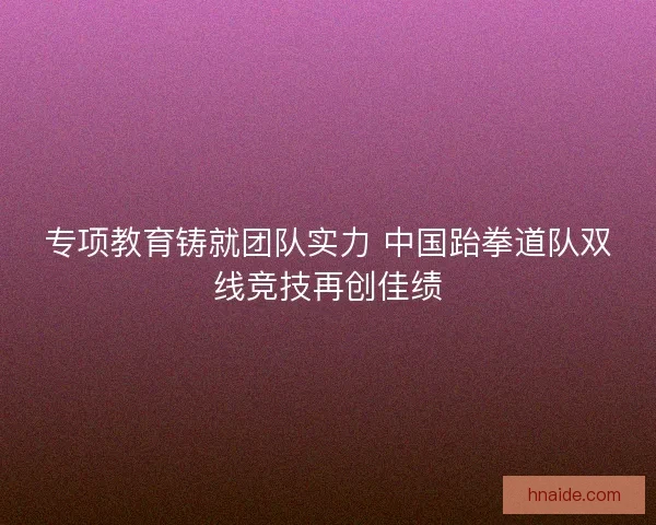 专项教育铸就团队实力 中国跆拳道队双线竞技再创佳绩