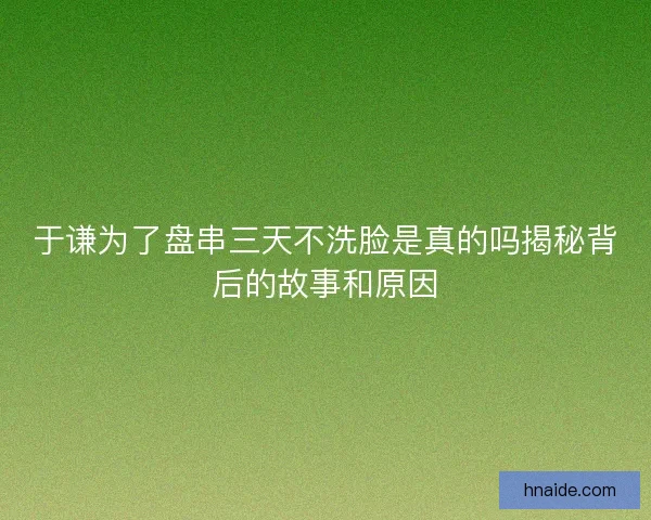 于谦为了盘串三天不洗脸是真的吗揭秘背后的故事和原因