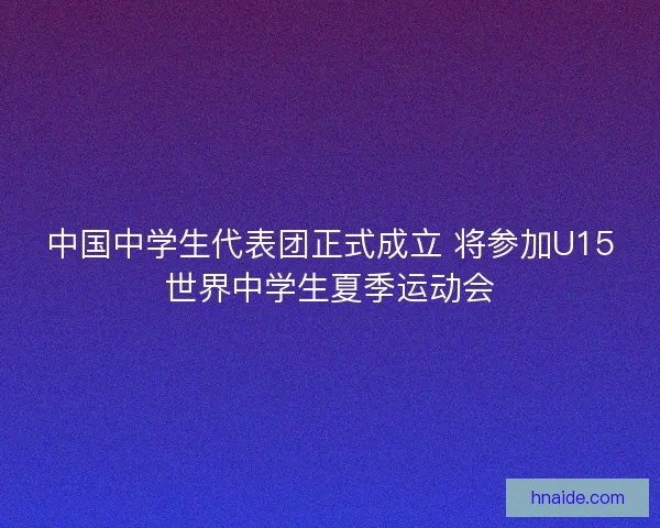 中国中学生代表团正式成立 将参加U15世界中学生夏季运动会