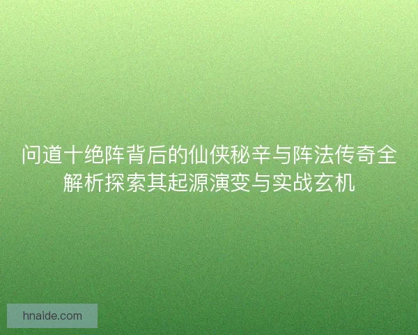 问道十绝阵背后的仙侠秘辛与阵法传奇全解析探索其起源演变与实战玄机