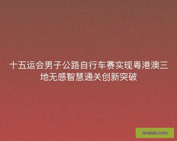 十五运会男子公路自行车赛实现粤港澳三地无感智慧通关创新突破